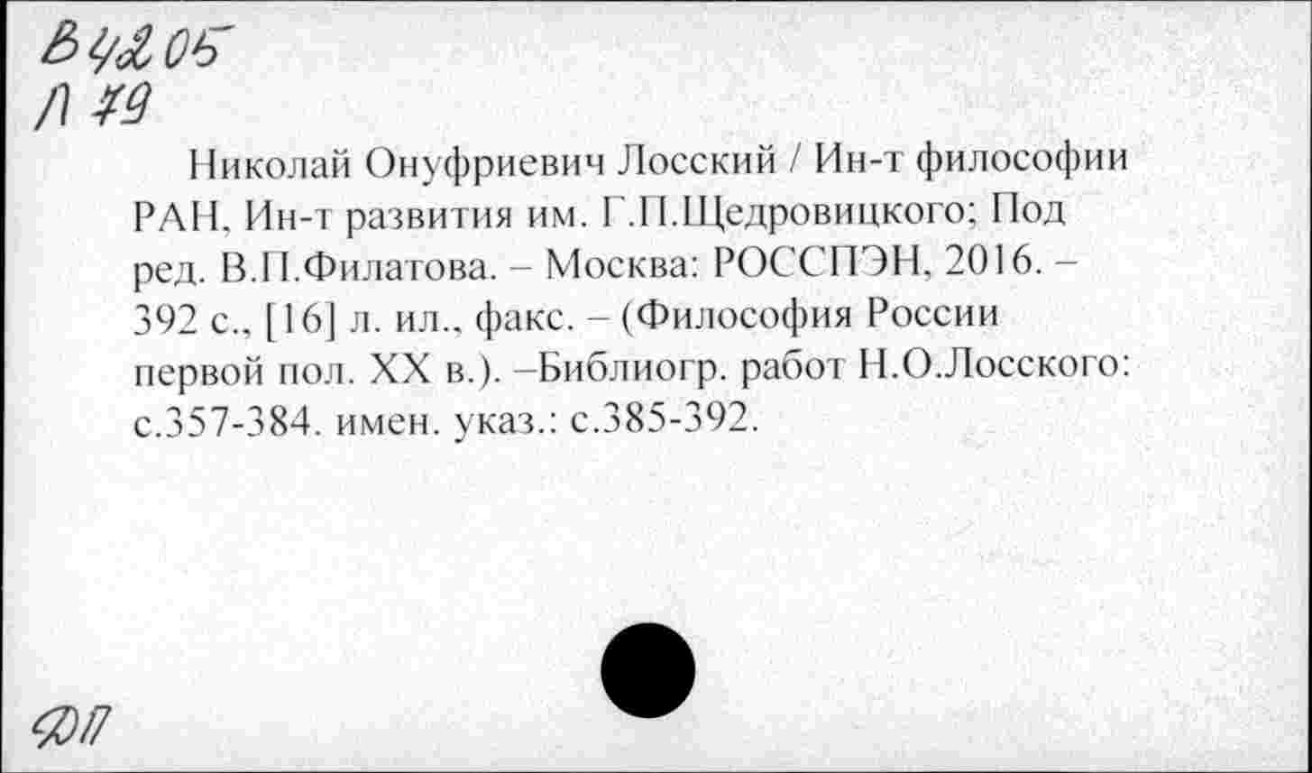 ﻿/\ гд
Николай Онуфриевич Лосский / Ин-т философии РАН. Ин-т развития им. Г.И.Щедровицкого; Под ред. В.11.Филатова. - Москва: РОССПЭН, 2016. -392 с., [ 16] л. ил., факс. - (Философия России первой пол. XX в.). -Библиогр. работ Н.О.Лосского: с.357-384. имен, указ.: с.385-392.